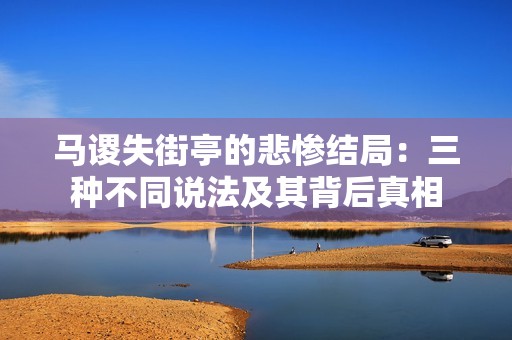 马谡失街亭的悲惨结局：三种不同说法及其背后真相