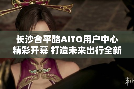 长沙合平路AITO用户中心精彩开幕 打造未来出行全新体验