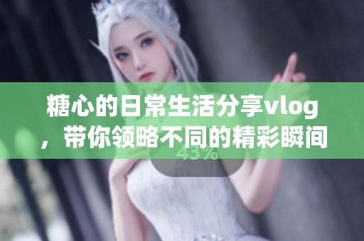 糖心的日常生活分享vlog，带你领略不同的精彩瞬间