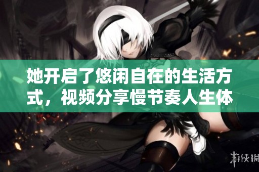 她开启了悠闲自在的生活方式，视频分享慢节奏人生体验