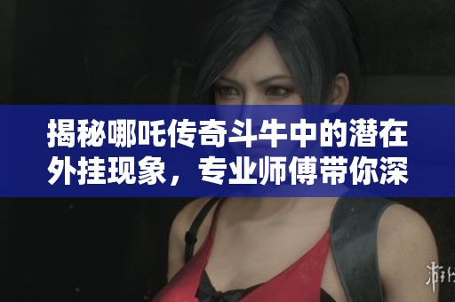 揭秘哪吒传奇斗牛中的潜在外挂现象，专业师傅带你深入分析与了解