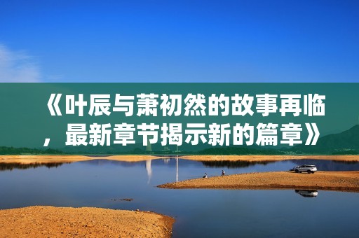 《叶辰与萧初然的故事再临，最新章节揭示新的篇章》