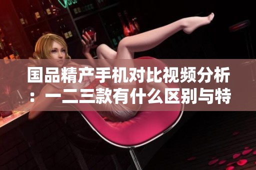 国品精产手机对比视频分析：一二三款有什么区别与特色