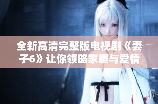 全新高清完整版电视剧《妻子6》让你领略家庭与爱情的复杂纠葛