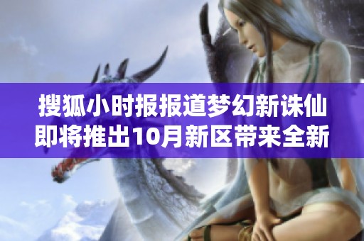 搜狐小时报报道梦幻新诛仙即将推出10月新区带来全新游戏体验与挑战