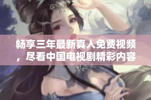 畅享三年最新真人免费视频，尽看中国电视剧精彩内容