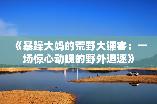《暴躁大妈的荒野大镖客：一场惊心动魄的野外追逐》