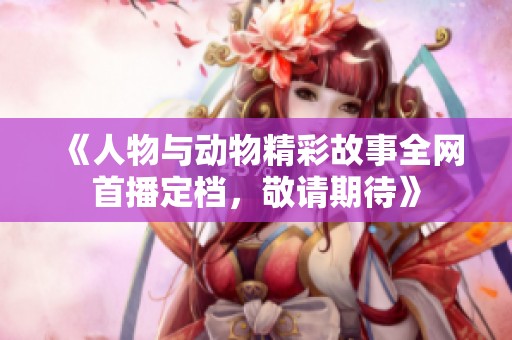 《人物与动物精彩故事全网首播定档，敬请期待》