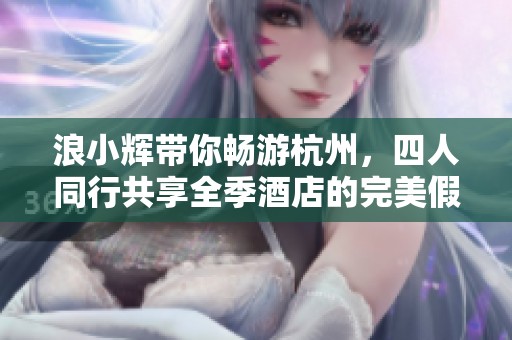 浪小辉带你畅游杭州，四人同行共享全季酒店的完美假期