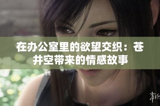 在办公室里的欲望交织：苍井空带来的情感故事