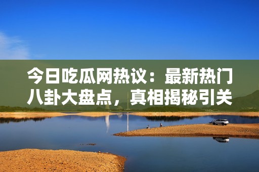 今日吃瓜网热议：最新热门八卦大盘点，真相揭秘引关注