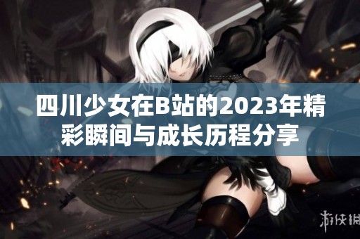 四川少女在B站的2023年精彩瞬间与成长历程分享