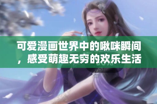 可爱漫画世界中的啾咪瞬间，感受萌趣无穷的欢乐生活