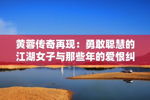 黄蓉传奇再现：勇敢聪慧的江湖女子与那些年的爱恨纠葛