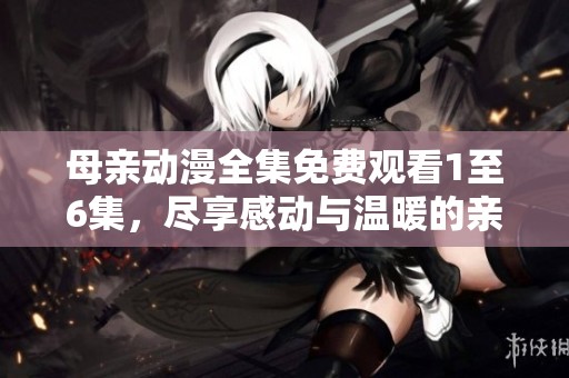 母亲动漫全集免费观看1至6集，尽享感动与温暖的亲情故事