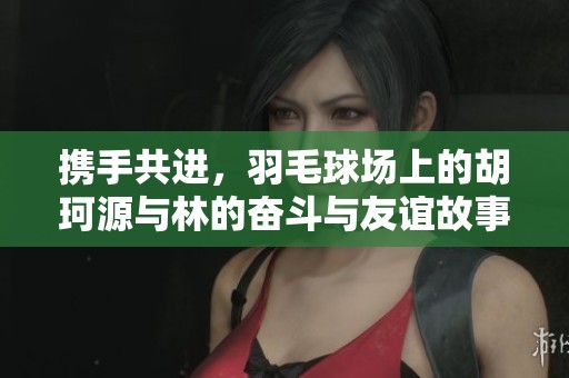 携手共进，羽毛球场上的胡珂源与林的奋斗与友谊故事展现团结的力量