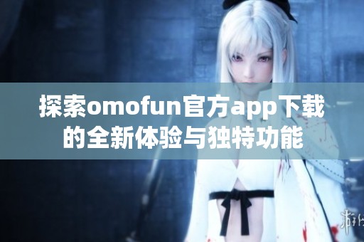 探索omofun官方app下载的全新体验与独特功能