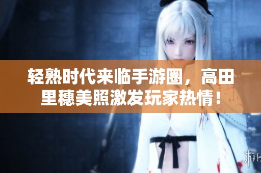 轻熟时代来临手游圈，高田里穗美照激发玩家热情！