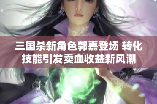 三国杀新角色郭嘉登场 转化技能引发卖血收益新风潮