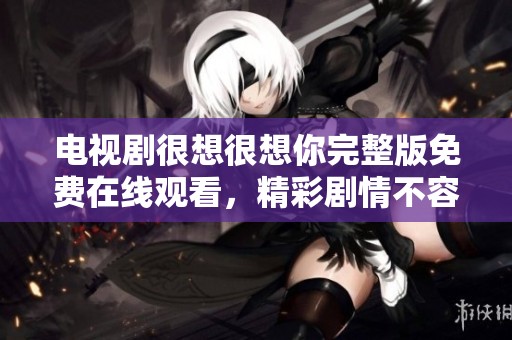电视剧很想很想你完整版免费在线观看，精彩剧情不容错过