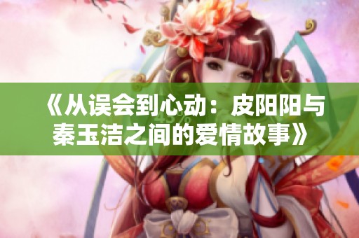 《从误会到心动：皮阳阳与秦玉洁之间的爱情故事》