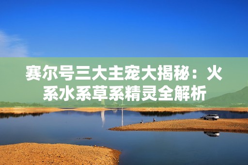 赛尔号三大主宠大揭秘：火系水系草系精灵全解析