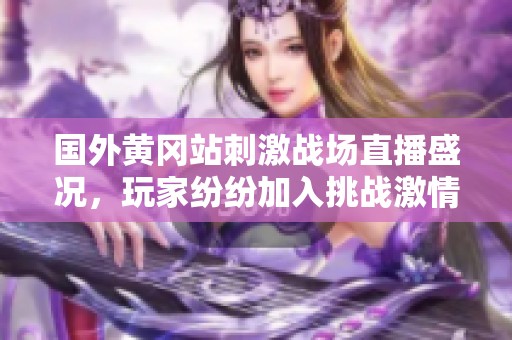 国外黄冈站刺激战场直播盛况，玩家纷纷加入挑战激情对战