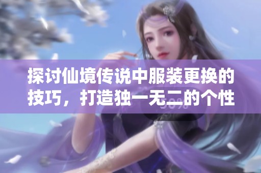 探讨仙境传说中服装更换的技巧，打造独一无二的个性化游戏角色形象攻略