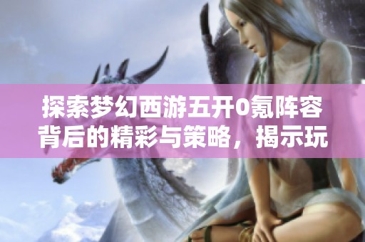 探索梦幻西游五开0氪阵容背后的精彩与策略，揭示玩家的多彩游戏生活