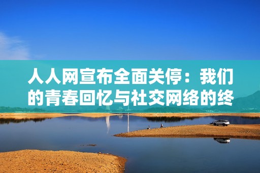 人人网宣布全面关停：我们的青春回忆与社交网络的终结如何相伴而行