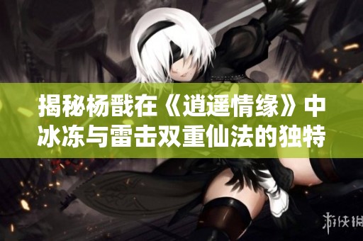 揭秘杨戬在《逍遥情缘》中冰冻与雷击双重仙法的独特技能与应用技巧