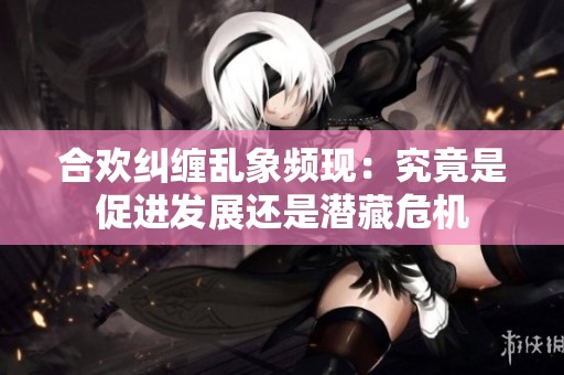 合欢纠缠乱象频现：究竟是促进发展还是潜藏危机