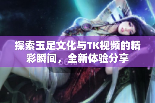 探索玉足文化与TK视频的精彩瞬间，全新体验分享