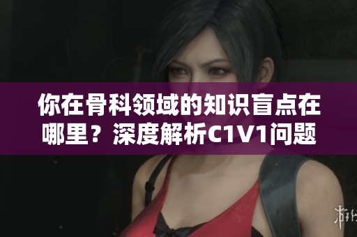 你在骨科领域的知识盲点在哪里？深度解析C1V1问题