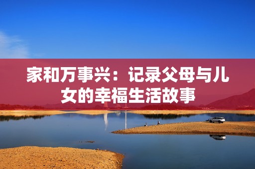 家和万事兴：记录父母与儿女的幸福生活故事