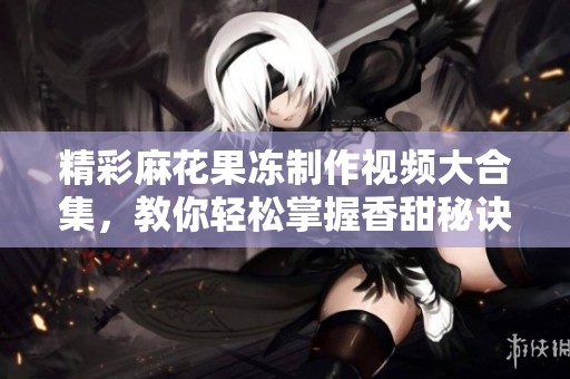 精彩麻花果冻制作视频大合集，教你轻松掌握香甜秘诀