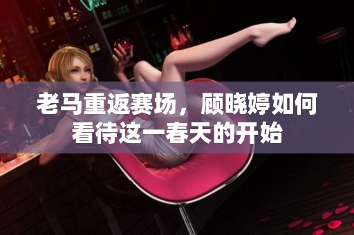 老马重返赛场，顾晓婷如何看待这一春天的开始