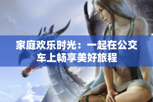 家庭欢乐时光：一起在公交车上畅享美好旅程