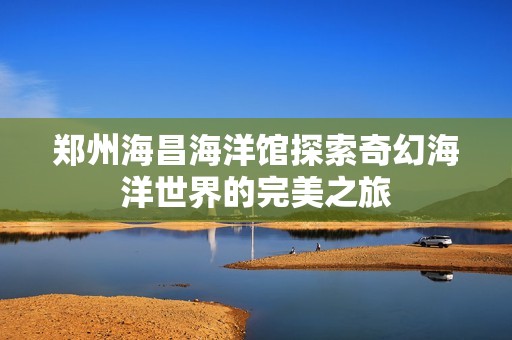 郑州海昌海洋馆探索奇幻海洋世界的完美之旅
