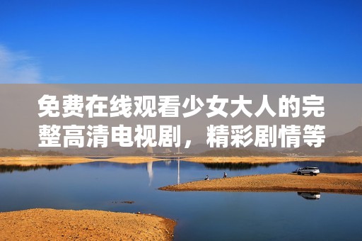 免费在线观看少女大人的完整高清电视剧，精彩剧情等你来发现