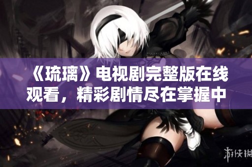 《琉璃》电视剧完整版在线观看，精彩剧情尽在掌握中！