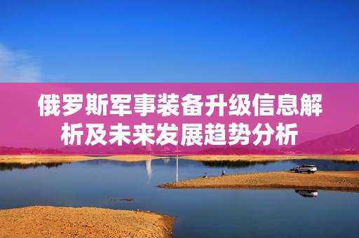 俄罗斯军事装备升级信息解析及未来发展趋势分析