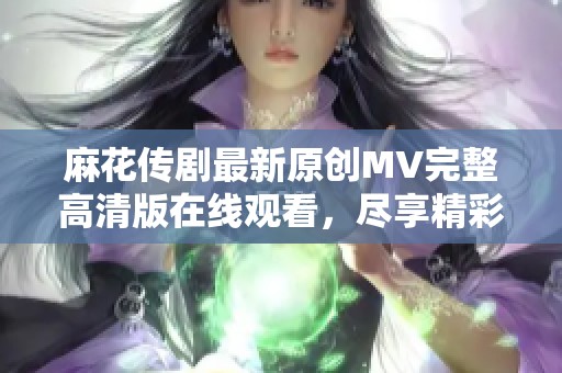 麻花传剧最新原创MV完整高清版在线观看，尽享精彩视听盛宴