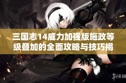 三国志14威力加强版施政等级叠加的全面攻略与技巧揭秘