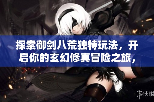 探索御剑八荒独特玩法，开启你的玄幻修真冒险之旅，尽享无尽乐趣和挑战