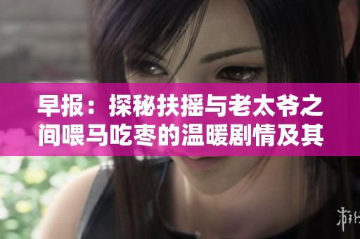 早报：探秘扶摇与老太爷之间喂马吃枣的温暖剧情及其社会影响