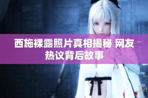 西施裸露照片真相揭秘 网友热议背后故事
