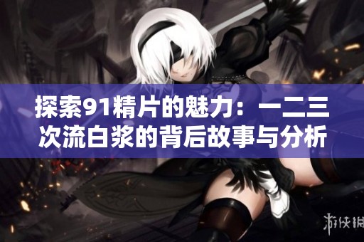 探索91精片的魅力：一二三次流白浆的背后故事与分析
