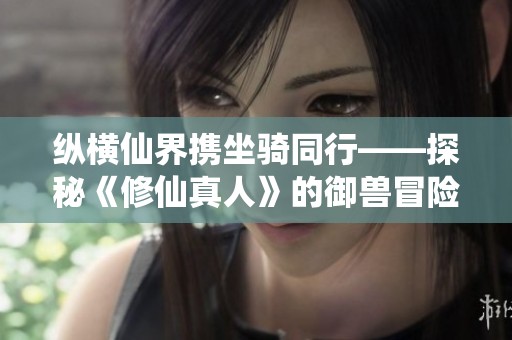 纵横仙界携坐骑同行——探秘《修仙真人》的御兽冒险之旅