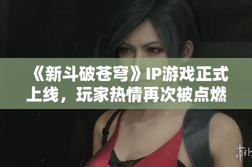 《新斗破苍穹》IP游戏正式上线，玩家热情再次被点燃，期待全新体验！
